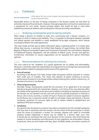 4.4.        Contracts
                          Information for the current chapter was developed and kindly provided
                          by BEITEN BURKHARDT
Reasonable actions on the part of foreign companies in the Russian market can lead them to
extremely impressive financial results. However, thorough preparation and maximum awareness are
a prerequisite for such results. Several principal aspects that should be kept in mind when
establishing contractual relations with counterparties in Russia are briefly covered below.

4.4.1.      Analyzing counterparties prior to signing contracts
When taking a decision on whether to enter into a partnership with a Russian company, it is
necessary to verify its solvency and reliability. Thus, it is possible to distinguish between reputable
and solvent partners and doubtful or newly established fly-by-night companies, which reduces
counterparty default risks under agreements.
The most simple and fast way to obtain information about a potential partner is to review open
official data sources, in particular the Unified State Register of Legal Entities, the Unified State
Register of Rights to Immovable Property and Transactions Therewith, the Land Cadastre, Registers
of Intellectual Property (Rospatent), and the websites of federal courts, services and agencies.
Furthermore, information on various organizations can be requested from special information
agencies.

4.4.2.      Recommendations for entering into contracts
The main criteria for the "reliability" of a signed agreement are its validity and enforceability.
Moreover, it should be noted that subordination of an agreement to any foreign law cannot preclude
possible problems related to subsequent performance of the agreement.
    Form of contract
     According to the Russian Civil Code, foreign trade transactions shall be executed in a written
     form under pain of invalidity. This means that dispatch of goods (rendering of services,
     performance of works) to or by foreign entities without entering into a written contract (e.g., on
     the basis of invoices) is not allowed.
    Choice of governing law
     Normally, foreign counterparties would like the provisions of an agreement to be executed
     thereby to be governed by the national law. However, such choice of law may adversely affect
     the validity of the agreement as any terms and conditions contradicting imperative provisions of
     the Russian law are deemed null and void and cannot be judicially protected or enforced in
     Russia. Like in many countries, a number of issues in Russia are subject to exclusive regulation
     by the Russian law, in particular transfer of rights to real estate, shares and interests in Russian
     companies, protection of consumer rights as well as matters related to establishment and
     operations of Russian companies.
    Jurisdiction
     As a general rule, the parties to a contract may select a competent court for considering disputes
     that may arise in connection with the contract. Like the choice of the governing law, in certain
     cases the choice of jurisdiction is limited. For example, disputes over rights to immovable
     property located (registered) in Russia may be settled by a Russian state court only.
     It should also be mentioned that only court decisions of the countries, with which Russia has
     treaties on mutual recognition and enforcement of court judgments, are enforceable in Russia.
     In particular, there are such treaties with Italy, Spain, the Baltic States, and certain countries of



         Doing business in St. Petersburg
92       Enterprise Europe Network - Russia, Module A Regional Center – St. Petersburg | www.doingbusiness.ru
 