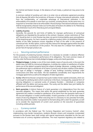 the Central and Eastern Europe. In the absence of such treaty, a judicial act may prove to be
    useless.
    A common method of avoiding such risks is to enter into an arbitration agreement providing
    that all disputes fall within the jurisdiction of Russian or foreign international arbitration. Aside
    from the confidentiality, an undeniable advantage of international arbitration is the
    enforceability of its awards in more than 140 countries, including Russia. At the same time, it is
    important to remember that to be enforceable in Russia foreign international arbitration awards
    shall be recognized by a Russian state court at the place of location of a debtor (in St. Petersburg
    – the Arbitration Court of St. Petersburg and Leningrad Oblast).
   Liability of parties
    Generally, the grounds for and limits of liability for improper performance of contractual
    obligations are stipulated by the parties to the contract. However, certain restrictions of "free
    will" should be born in mind: Russian law does not permit limiting liability given premeditation
    of the breaching party. For harm caused by a defective product within its established lifespan,
    liability of the seller (producer) ensues regardless of fault of the seller or the presence of
    contractual links. At their option, victims may file a lawsuit for damages against either the seller
    (importer) or the manufacturer of the product. The only basis for a release from liability is a
    proven fact of improper product use.

4.4.3.     Securing contract performance
For the purposes of protecting business interests it is necessary to consider in advance effective
means of securing a counterparty's performance of its obligations. The most common means of
security under the Russian law include pledge/mortgage, surety and a bank guarantee.
1. Pledge/mortgage: A pledge is one of the most reliable means of security and, in the event the
   debtor does not fulfill its contractual obligations, it entitles the creditor to satisfaction of his/her
   claims out of the debtor's property being the subject of pledge. Moreover, a pledge lender has
   the preferential right to satisfaction of its claims in priority over all other creditors of the debtor.
   One type of pledge is mortgage – pledge of land, buildings (including buildings under
   construction) and other real estate. The law establishes considerably strict requirements for
   mortgage agreements as well as the obligation of state registration.
2. Surety: Oftentimes Russian companies have quite modest charter capitals and assets, which are
   not enough for satisfying claims which could arise in the future. Consequently, a popular form of
   securing obligations is a personal surety of company founders – individuals or companies
   affiliated with the debtor and owning assets. The surety and the debtor bear joint liability for
   performance of the secured obligation.
3. Bank guarantee: A distinct feature of a bank guarantee is its independence from the main
   (secured) obligation. This means that within the period established by the bank guarantee
   agreement the creditor is entitled to satisfaction of its claims from the guarantor bank even if
   the secured obligation is invalid (unenforceable). A bank guarantee is one of the most reliable
   means of securing obligations. When executing one it is necessary to very precisely formulate,
   which documents the creditor must present to the bank along with a claim for payment, as well
   as to consider the requirements of current court practice on the execution of guarantees
   (including validity periods).

4.4.4.     Currency control
In accordance with the Federal Law “On Currency Regulation and Currency Control”, when
implementing cross border transactions, residents (Russian citizens and companies incorporated
pursuant to the Russian laws) shall comply with special requirements stipulated by the law and
normative acts of currency regulation authorities. The most important regulatory acts related to

                                                                              Doing business in St. Petersburg
          Enterprise Europe Network - Russia, Module A Regional Center – St. Petersburg | www.doingbusiness.ru   93
 