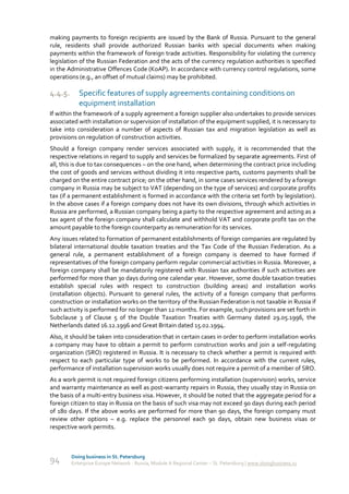 making payments to foreign recipients are issued by the Bank of Russia. Pursuant to the general
rule, residents shall provide authorized Russian banks with special documents when making
payments within the framework of foreign trade activities. Responsibility for violating the currency
legislation of the Russian Federation and the acts of the currency regulation authorities is specified
in the Administrative Offences Code (KoAP). In accordance with currency control regulations, some
operations (e.g., an offset of mutual claims) may be prohibited.

4.4.5.      Specific features of supply agreements containing conditions on
            equipment installation
If within the framework of a supply agreement a foreign supplier also undertakes to provide services
associated with installation or supervision of installation of the equipment supplied, it is necessary to
take into consideration a number of aspects of Russian tax and migration legislation as well as
provisions on regulation of construction activities.
Should a foreign company render services associated with supply, it is recommended that the
respective relations in regard to supply and services be formalized by separate agreements. First of
all, this is due to tax consequences – on the one hand, when determining the contract price including
the cost of goods and services without dividing it into respective parts, customs payments shall be
charged on the entire contract price; on the other hand, in some cases services rendered by a foreign
company in Russia may be subject to VAT (depending on the type of services) and corporate profits
tax (if a permanent establishment is formed in accordance with the criteria set forth by legislation).
In the above cases if a foreign company does not have its own divisions, through which activities in
Russia are performed, a Russian company being a party to the respective agreement and acting as a
tax agent of the foreign company shall calculate and withhold VAT and corporate profit tax on the
amount payable to the foreign counterparty as remuneration for its services.
Any issues related to formation of permanent establishments of foreign companies are regulated by
bilateral international double taxation treaties and the Tax Code of the Russian Federation. As a
general rule, a permanent establishment of a foreign company is deemed to have formed if
representatives of the foreign company perform regular commercial activities in Russia. Moreover, a
foreign company shall be mandatorily registered with Russian tax authorities if such activities are
performed for more than 30 days during one calendar year. However, some double taxation treaties
establish special rules with respect to construction (building areas) and installation works
(installation objects). Pursuant to general rules, the activity of a foreign company that performs
construction or installation works on the territory of the Russian Federation is not taxable in Russia if
such activity is performed for no longer than 12 months. For example, such provisions are set forth in
Subclause 3 of Clause 5 of the Double Taxation Treaties with Germany dated 29.05.1996, the
Netherlands dated 16.12.1996 and Great Britain dated 15.02.1994.
Also, it should be taken into consideration that in certain cases in order to perform installation works
a company may have to obtain a permit to perform construction works and join a self-regulating
organization (SRO) registered in Russia. It is necessary to check whether a permit is required with
respect to each particular type of works to be performed. In accordance with the current rules,
performance of installation supervision works usually does not require a permit of a member of SRO.
As a work permit is not required foreign citizens performing installation (supervision) works, service
and warranty maintenance as well as post-warranty repairs in Russia, they usually stay in Russia on
the basis of a multi-entry business visa. However, it should be noted that the aggregate period for a
foreign citizen to stay in Russia on the basis of such visa may not exceed 90 days during each period
of 180 days. If the above works are performed for more than 90 days, the foreign company must
review other options – e.g. replace the personnel each 90 days, obtain new business visas or
respective work permits.



         Doing business in St. Petersburg
94       Enterprise Europe Network - Russia, Module A Regional Center – St. Petersburg | www.doingbusiness.ru
 