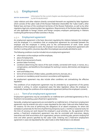 4.5.       Employment
                        Information for the current chapter was developed and kindly provided
                        by BEITEN BURKHARDT
Labor relations and other relations directly connected therewith are regulated by labor legislation
which consists of the Labor Code of the Russian Federation (hereinafter the "Labor Code"), other
federal laws and laws of the constituent territories of the Russian Federation, as well as by other
regulatory legal acts containing labor law regulations. Requirements of the Russian labor legislation
are also applicable to foreign citizens and foreign company employers participating in relations
involving the performance of labor activities in Russia.

4.5.1.     Employment agreement
An employment agreement is the basic document regulating the relations between the employer
and the employee. It is mandatory that an employment agreement be concluded between the
employer and the employee in writing prior to the commencement of work. Given actual
admittance of the employee to work, the employer must execute an employment agreement with
him/her in writing within 3 business days after the employee was actually admitted to work.
The following conditions must be included into an employment agreement:
   information on the employer and the employee;
   place of employment;
   date of commencement of work;
   position (labor function);
   conditions determining the nature of the work (mobile, connected with travel, in transit, etc.);
    compensation, and benefits to the employee for working in severe, detrimental, and dangerous
    conditions;
   work and holiday time;
   terms of remuneration of labor (salary, possible premiums, bonuses, etc.);
   provision on mandatory social insurance in accordance with legislation.
An employment agreement may also include other conditions not contradicting the effective
legislation.
The conditions of an employment agreement may be amended by an agreement of the parties
executed in writing. In certain exceptional cases the labor legislation allows the employer to
unilaterally change the conditions of an employment agreement (without the employee's consent).

4.5.2.     Term of an employment agreement
Employment agreements may be concluded for an indefinite term (unlimited agreements) or for a
fixed term not exceeding 5 years (fixed-term agreements).
Generally, employment agreements are concluded for an indefinite term. A fixed-term employment
agreement may be entered into only in cases stipulated by the Labor Code and other federal laws,
for instance: for the time of performing the obligations of an absent employee, for whom the
workplace is preserved; for the time of performing temporary (up to 2 months) or seasonal work; for
the time of carrying out work beyond the employer's usual activities; etc. By agreement of the
parties, a fixed-term employment agreement may also be concluded with executives, deputy
executives and chief accountants of an organization; persons combining jobs; persons studying full
time and other persons specified by the Labor Code. Entering into a fixed-term employment
agreement in cases not stipulated by the Labor Code or other federal laws is not allowed.



                                                                             Doing business in St. Petersburg
         Enterprise Europe Network - Russia, Module A Regional Center – St. Petersburg | www.doingbusiness.ru   95
 