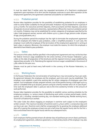 It must be noted that if neither party has requested termination of a fixed-term employment
agreement upon expiration of its term and the employee continues to work after expiration of the
employment agreement, the agreement is deemed concluded for an indefinite term.

4.5.3.      Probation period
Russian labor legislation provides for the possibility of establishing probation for an employee in
order to verify his/her suitability for the job entrusted. Probation may be established for a period of
up to 3 months. For executives and their deputies, chief accountants and their deputies, executives
of separate structural subdivisions (branches, representative offices) the maximum probation period
is 6 months. Probation may not be established for certain categories of employees specified by the
Labor Code (pregnant women; women with children up to 1.5 years of age; persons under 18 years
of age; young specialists; etc.).
During the probation period the employer has the right to terminate the employment agreement
with the employee who failed to pass probation, under a simplified procedure. In such case, the
employer must notify the employee of the termination of the employment agreement in writing at
least 3 days in advance. Moreover, the employer must state the reasons, for which the employee is
deemed to have failed to pass probation.

4.5.4.      Salary
The amount of the salary shall be specified in the employment agreement and may not be less than
the federal minimum wage established for the entire territory of the Russian Federation (4,611
rubles on the date of preparation of the brochure) and the regional minimum wage established by
regional laws annually. In St. Petersburg the regional minimum wage is established in the amount of
7,781 rubles for the year 2012.
Salaries must be paid at least every half-month in the currency of the Russian Federation, i.e.
Roubles.

4.5.5.      Working hours
In the Russian Federation the normal duration of working hours may not exceed 40 hours per week.
By agreement between the employee and the employer, part-time work may be established. The
employer must establish a part-time working day for certain categories of employees upon their
request. Such employees include: pregnant women; one of the parents having a child aged up to 14
years or a disabled child up to 18 years; persons caring for a family member who is ill. In case of part-
time work the employee's labor is paid pro rata to the time worked by him/her or the amount of
work performed.
Russian labor legislation provides for the possibility to establish various working schedules by the
employing company, i.e. various means of distributing work within a certain period (week, month,
quarter, etc.), including: standard working day, non-standard working day, flexible working hours,
record of cumulative hours worked.
The Labor Code also allows engaging an employee in overtime work subject to the employee's
written consent. The maximum duration of overtime work is 4 hours within 2 consecutive days and
120 hours per year. Overtime work shall be compensated for by granting the employee additional
days-off or paying the employee at least one and a half times the regular hourly rate for the first 2
hours and at least twice the regular hourly rate for any subsequent hours.

4.5.6.      Leave
Each employee shall be granted at least 28 calendar days of paid leave per annum (basic paid leave).
An employment agreement, collective agreement, or internal documents of the employer may also


         Doing business in St. Petersburg
96       Enterprise Europe Network - Russia, Module A Regional Center – St. Petersburg | www.doingbusiness.ru
 