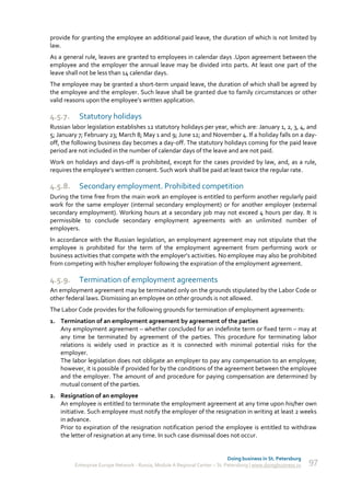 provide for granting the employee an additional paid leave, the duration of which is not limited by
law.
As a general rule, leaves are granted to employees in calendar days .Upon agreement between the
employee and the employer the annual leave may be divided into parts. At least one part of the
leave shall not be less than 14 calendar days.
The employee may be granted a short-term unpaid leave, the duration of which shall be agreed by
the employee and the employer. Such leave shall be granted due to family circumstances or other
valid reasons upon the employee’s written application.

4.5.7.     Statutory holidays
Russian labor legislation establishes 12 statutory holidays per year, which are: January 1, 2, 3, 4, and
5; January 7; February 23; March 8; May 1 and 9; June 12; and November 4. If a holiday falls on a day-
off, the following business day becomes a day-off. The statutory holidays coming for the paid leave
period are not included in the number of calendar days of the leave and are not paid.
Work on holidays and days-off is prohibited, except for the cases provided by law, and, as a rule,
requires the employee’s written consent. Such work shall be paid at least twice the regular rate.

4.5.8.     Secondary employment. Prohibited competition
During the time free from the main work an employee is entitled to perform another regularly paid
work for the same employer (internal secondary employment) or for another employer (external
secondary employment). Working hours at a secondary job may not exceed 4 hours per day. It is
permissible to conclude secondary employment agreements with an unlimited number of
employers.
In accordance with the Russian legislation, an employment agreement may not stipulate that the
employee is prohibited for the term of the employment agreement from performing work or
business activities that compete with the employer’s activities. No employee may also be prohibited
from competing with his/her employer following the expiration of the employment agreement.

4.5.9.     Termination of employment agreements
An employment agreement may be terminated only on the grounds stipulated by the Labor Code or
other federal laws. Dismissing an employee on other grounds is not allowed.
The Labor Code provides for the following grounds for termination of employment agreements:
1. Termination of an employment agreement by agreement of the parties
   Any employment agreement – whether concluded for an indefinite term or fixed term – may at
   any time be terminated by agreement of the parties. This procedure for terminating labor
   relations is widely used in practice as it is connected with minimal potential risks for the
   employer.
   The labor legislation does not obligate an employer to pay any compensation to an employee;
   however, it is possible if provided for by the conditions of the agreement between the employee
   and the employer. The amount of and procedure for paying compensation are determined by
   mutual consent of the parties.
2. Resignation of an employee
   An employee is entitled to terminate the employment agreement at any time upon his/her own
   initiative. Such employee must notify the employer of the resignation in writing at least 2 weeks
   in advance.
   Prior to expiration of the resignation notification period the employee is entitled to withdraw
   the letter of resignation at any time. In such case dismissal does not occur.


                                                                             Doing business in St. Petersburg
         Enterprise Europe Network - Russia, Module A Regional Center – St. Petersburg | www.doingbusiness.ru   97
 