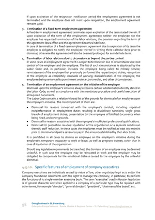 If upon expiration of the resignation notification period the employment agreement is not
     terminated and the employee does not insist upon resignation, the employment agreement
     remains valid.
3. Termination of a fixed-term employment agreement
   A fixed-term employment agreement terminates upon expiration of the term stated therein. If
   upon expiration of the term of the employment agreement neither the employee nor the
   employer has requested termination of the labor relations, the provision regarding the term of
   the agreement loses effect and the agreement becomes indefinite.
   In case of termination of a fixed-term employment agreement due to expiration of its term the
   employer is obligated to notify the employee thereof in writing three calendar days prior to
   dismissal, otherwise the agreement will also be deemed prolonged for an indefinite term.
4. Termination of labor relations due to circumstances beyond the parties control
   In some cases an employment agreement is subject to termination due to circumstances beyond
   control of the employer and the employee. The list of such circumstances is stipulated by the
   Labor Code and, in particular, includes the employee being called to military service;
   reinstatement of the employee that previously performed the respective job duties; recognition
   of the employee as completely incapable of working; disqualification of the employee; the
   employee being sentenced to punishment under a court verdict, and other circumstances.
5. Termination of an employment agreement on the initiative of the employer
   Dismissal upon the employer's initiative always requires certain substantiation directly stated in
   the Labor Code, as well as compliance with the mandatory procedure and careful execution of
   all required documents.
   The Labor Code contains a relatively broad list of the grounds for dismissal of an employee upon
   the employer’s initiative. The most important of them are:
        Dismissal for reasons connected with the employee's conduct, including: repeated
         nonperformance of employment duties resulting in disciplinary sanctions; single gross
         breach of employment duties; presentation by the employee of falsified documents when
         being hired, and other grounds.
        Dismissal for reasons associated with the employee's insufficient professional qualifications.
        Dismissal for production reasons: liquidation of the organization or a separate subdivision
         thereof; staff reduction. In these cases the employees must be notified at least two months
         prior to dismissal and paid a severance pay in the amount established by the Labor Code.
     It is prohibited in all cases to dismiss an employee on the employer's initiative during the
     employee's temporary incapacity to work or leave, as well as pregnant women, other than in
     case of liquidation of the organization.
     Should any legislative requirements be breached, the dismissal of an employee may be deemed
     unlawful. In such case the employee may be reinstated at work and the employer may be
     obligated to compensate for the emotional distress caused to the employee by the unlawful
     dismissal.

4.5.10. Specific features of employment of company executives
Company executives are individuals vested by virtue of law, other regulatory legal acts and/or the
company foundation documents with the right to manage the company, in particular, to perform
the functions of its single-member executive body. The term "executive" used in Russian legislation
is of general character and when applied to a company of a particular type may be replaced with
other terms, for example "director", "general director", "president", "chairman of the board", etc.




         Doing business in St. Petersburg
98       Enterprise Europe Network - Russia, Module A Regional Center – St. Petersburg | www.doingbusiness.ru
 