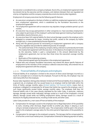 An executive is considered to be a company employee. Due to this, an employment agreement shall
be entered into by the executive and the company, and relations between them are regulated not
only by civil legislation and the company corporate documents but also by labor legislation.
Employment of company executives has the following specific features:
   An executive is employed on the basis of either an indefinite employment agreement or a fixed-
    term employment agreement, which is established by the foundation documents or the
    employment agreement.
   The employment agreement with an executive may stipulate a longer probation period: up to 6
    months.
   An executive may occupy paid positions in other companies (i.e. have secondary employment)
    only subject to permission of the employer's authorized body (general meeting of participants /
    shareholders, board of directors, etc.).
   An executive bears full material liability for direct actual damage caused to the employer and is
    obligated to compensate for losses, including lost profit, caused to the company by his/her
    wrongful acts, in cases established by Russian legislation.
   Along with the general grounds for terminating an employment agreement with a company
    executive, legislation also provides for additional grounds, for example:
    o The authorized body of the employing company taking a decision to prematurely terminate
        the employment agreement with the executive. In the absence of wrongful acts (omissions)
        by the executive, he/she is paid a compensation in the amount determined by the
        employment agreement, but not less than three times the executive's average monthly
        salary.
    o Bankruptcy of the employing company.
    o Other grounds agreed upon by the parties in the employment agreement.
   Federal laws and company foundation documents may extend the above specific features of
    employment to the members of the company's collective executive body, who entered into an
    employment agreement with the company.

4.5.11. Financial liability of employees and employers
Financial liability of an employee is limited to the amount of direct actual damages incurred as a
result of a wrongful act or omission by the employee. Pursuant to the law, the employer may not
claim lost profits from the employee.
Russian labor legislation distinguishes between limited and full financial liability of an employee. As
a general rule, an employee who has caused losses to an employer shall be held liable within the
limits of his/her average monthly salary (limited liability). Full financial liability means that an
employee is obligated to compensate for all losses that he/she has caused to the employer, even if
such losses significantly exceed his/her average monthly salary. The employee shall bear full
financial liability only in the cases directly stipulated by the Labor Code, in particular, malicious
damage; damage caused while inebriated; damage caused as a result of the employee's criminal
offence; damage caused while not fulfilling employment duties; damage caused as a result of
disclosure of a legally protected secret, including a trade secret; and other cases.
Labor Code provides for 4 main cases of financial liability of the employer:
   Compensation for damages caused to the employee due to illegal deprivation of the possibility
    to work, including unfair dismissal, illegal transfer to another job, delays in obeying a court
    ruling to reinstate employment and other cases. The compensation shall be paid in the amount
    equal to the employee's average salary for the entire period of deprivation of the possibility to
    work.
   Compensation for damages to the employee’s property. The damage shall be compensated for
    in full at the current local market prices. Compensation (interest) for delaying payment of salary,

                                                                             Doing business in St. Petersburg
         Enterprise Europe Network - Russia, Module A Regional Center – St. Petersburg | www.doingbusiness.ru   99
 