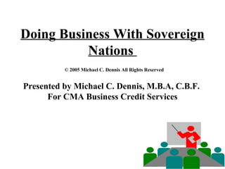 Doing Business With Sovereign Nations    © 2005 Michael C. Dennis All Rights Reserved Presented by Michael C. Dennis, M.B.A, C.B.F.  For CMA Business Credit Services 