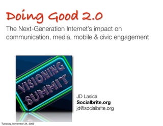 Doing Good 2.0
   The Next-Generation Internet’s impact on
   communication, media, mobile & civic engagement




                             JD Lasica	 	 	 	 	 	 	
                             Socialbrite.org
                             jd@socialbrite.org	 	 	 	


Tuesday, November 24, 2009
 