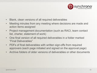 11synchrono.com 11synchrono.com
• Blank, clean versions of all required deliverables
• Meeting minutes from any meeting where decisions are made and
action items assigned
• Project management documentation (such as RACI, team contact
list, charter, statement of work)
• One final version of all required deliverables in a folder marked
“Final Deliverables”
• PDFs of final deliverables with written sign-offs from required
approvers (each page initialed and signed on the approval page)
• Archive folders of older versions of deliverables or other documents
 