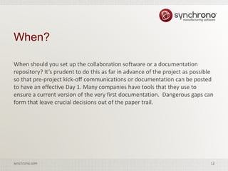 12synchrono.com 12synchrono.com
When should you set up the collaboration software or a documentation
repository? It’s prudent to do this as far in advance of the project as possible
so that pre-project kick-off communications or documentation can be posted
to have an effective Day 1. Many companies have tools that they use to
ensure a current version of the very first documentation. Dangerous gaps can
form that leave crucial decisions out of the paper trail.
When?
 