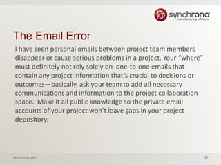 15synchrono.com 15synchrono.com
I have seen personal emails between project team members
disappear or cause serious problems in a project. Your “where”
must definitely not rely solely on one-to-one emails that
contain any project information that’s crucial to decisions or
outcomes—basically, ask your team to add all necessary
communications and information to the project collaboration
space. Make it all public knowledge so the private email
accounts of your project won’t leave gaps in your project
depository.
The Email Error
 