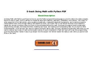 E-book Doing Math with Python PDF
Ebook Description
In Doing Math with Python you'll learn to how to use the Python programming language as a tool to delve into math concepts.
Python is easy to learn, and it's perfect for exploring topics like statistics, geometry, probability, and calculus. You’ll learn to
write programs to find derivatives, solve equations graphically, manipulate algebraic expressions, even examine projectile
motion.Rather than crank through tedious calculations by hand, you'll learn how to use Python functions and modules to
handle the number crunching while you focus on the principles behind the math. Exercises throughout teach fundamental
programming concepts, like using functions, handling user input, and reading and manipulating data. As you learn to think
computationally, you'll discover new ways to explore and think about math, and gain valuable programming skills that you can
use to continue your study of math and computer science.If you’re interested in math but have yet to dip into programming,
you’ll find that Python makes it easy to go deeper into the subject—let Python handle the tedious work while you spend more
time on the math.
 