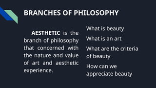 BRANCHES OF PHILOSOPHY
AESTHETIC is the
branch of philosophy
that concerned with
the nature and value
of art and aesthetic
experience.
What is beauty
What is an art
What are the criteria
of beauty
How can we
appreciate beauty
 