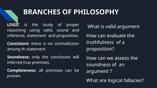 BRANCHES OF PHILOSOPHY
LOGIC is the study of proper
reasoning using valid, sound and
inference, statement and proposition.
Consistent: there is no contradiction
among th statement
Soundness: only the conclusion will
inferred true premises.
Completeness: all premises can be
proven.
What is valid argument
How can evaluate the
truthfulness of a
proposition?
How can we assess the
soundness of an
argument ?
What are logical fallacies?
 