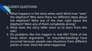 GUIDED QUESTIONS
1. What happens in the story when each blind man "sees"
the elephant? Why were there six different ideas about
the elephant? Were any of the men right about the
elephant? Were any of them completely wrong?
2. What does the story teller want us to learn from this
tale?
3. Do problems like this happen in real life? Think of the
times when arguments or misunderstandings have
occurred because people saw situations from different
points of view. Describe what happened.
 