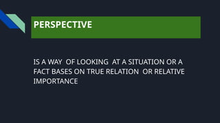 PERSPECTIVE
IS A WAY OF LOOKING AT A SITUATION OR A
FACT BASES ON TRUE RELATION OR RELATIVE
IMPORTANCE
 