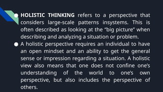 ● HOLISTIC THINKING refers to a perspective that
considers large-scale patterns insystems. This is
often described as looking at the “big picture” when
describing and analyzing a situation or problem.
● A holistic perspective requires an individual to have
an open mindset and an ability to get the general
sense or impression regarding a situation. A holistic
view also means that one does not confine one’s
understanding of the world to one’s own
perspective, but also includes the perspective of
others.
 