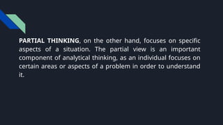 PARTIAL THINKING, on the other hand, focuses on specific
aspects of a situation. The partial view is an important
component of analytical thinking, as an individual focuses on
certain areas or aspects of a problem in order to understand
it.
 