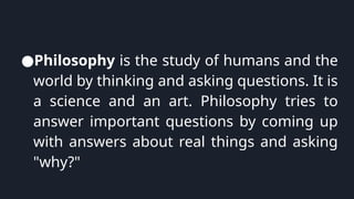 ●Philosophy is the study of humans and the
world by thinking and asking questions. It is
a science and an art. Philosophy tries to
answer important questions by coming up
with answers about real things and asking
"why?"
 