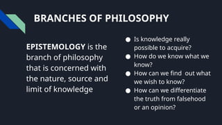 BRANCHES OF PHILOSOPHY
EPISTEMOLOGY is the
branch of philosophy
that is concerned with
the nature, source and
limit of knowledge
● Is knowledge really
possible to acquire?
● How do we know what we
know?
● How can we find out what
we wish to know?
● How can we differentiate
the truth from falsehood
or an opinion?
 