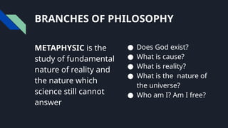 BRANCHES OF PHILOSOPHY
METAPHYSIC is the
study of fundamental
nature of reality and
the nature which
science still cannot
answer
● Does God exist?
● What is cause?
● What is reality?
● What is the nature of
the universe?
● Who am I? Am I free?
 