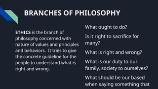 BRANCHES OF PHILOSOPHY
ETHICS is the branch of
philosophy concerned with
nature of values and principles
and behaviors. It tries to give
the concrete guideline for the
people to understand what is
right and wrong.
What ought to do?
Is it right to sacrifice for
many?
What is right and wrong?
What is our duty to our
family, society to ourselves?
What should be our based
when saying something that
 
