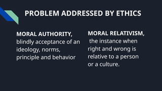 PROBLEM ADDRESSED BY ETHICS
MORAL AUTHORITY,
blindly acceptance of an
ideology, norms,
principle and behavior
MORAL RELATIVISM,
the instance when
right and wrong is
relative to a person
or a culture.
 