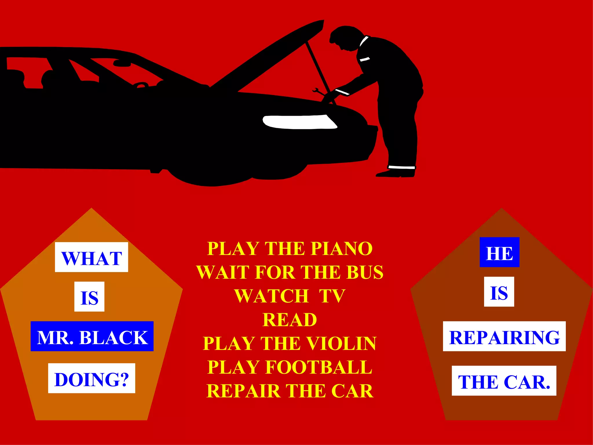 PLAY THE PIANO WAIT FOR THE BUS WATCH  TV READ PLAY THE VIOLIN PLAY FOOTBALL REPAIR THE CAR MR. BLACK WHAT IS DOING? HE THE CAR. REPAIRING IS 