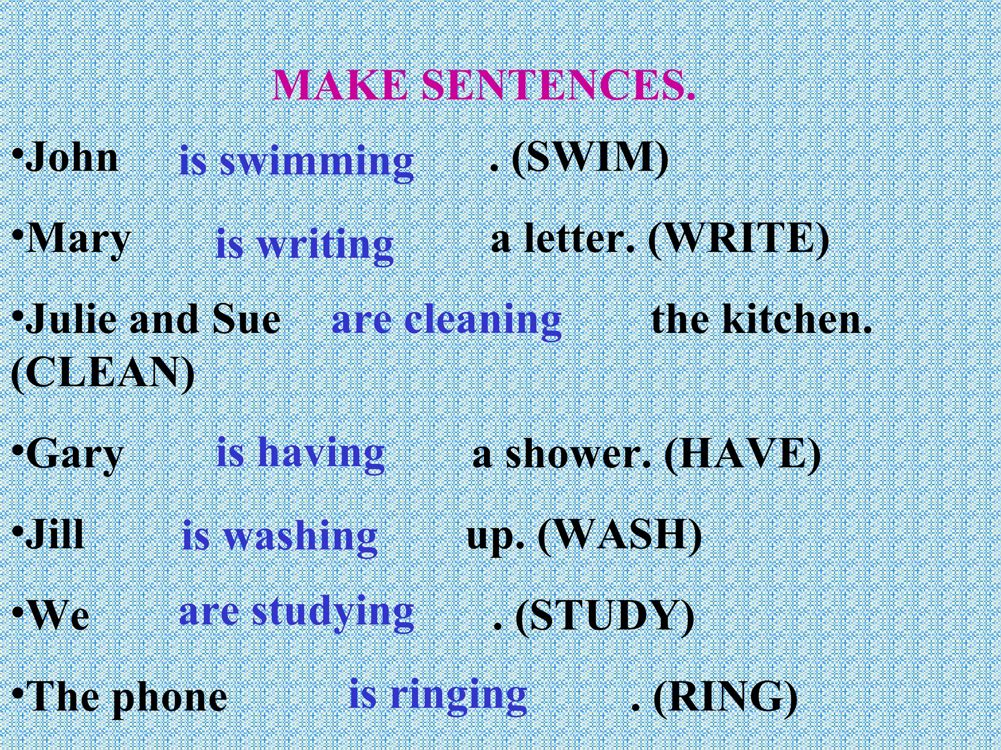 MAKE SENTENCES. John  . (SWIM) Mary  a letter. (WRITE) Julie and Sue  the kitchen. (CLEAN) Gary  a shower. (HAVE) Jill  up. (WASH) We  . (STUDY) The phone  . (RING) is swimming is writing are cleaning is having is washing are studying is ringing 
