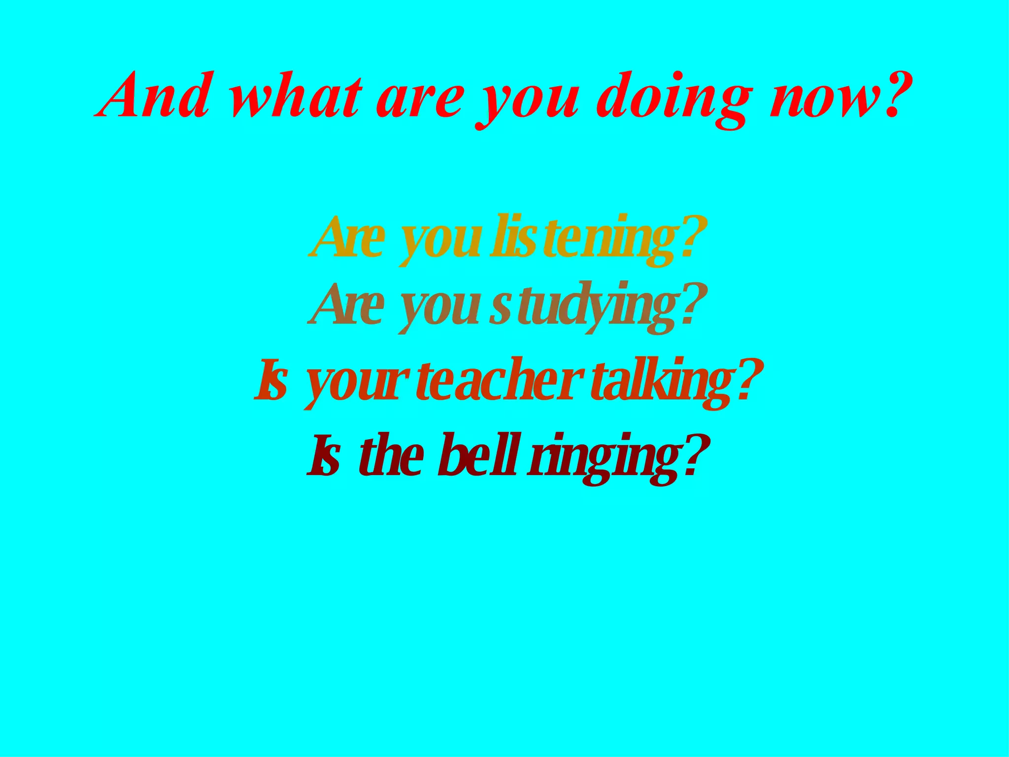 Are you listening? Are you studying? Is the bell ringing? Is your teacher talking? And what are you doing now? 