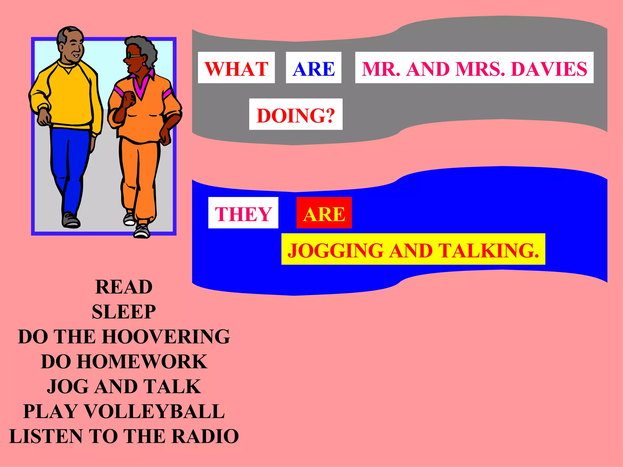 READ SLEEP DO THE HOOVERING DO HOMEWORK JOG AND TALK PLAY VOLLEYBALL LISTEN TO THE RADIO THEY ARE JOGGING AND TALKING. MR. AND MRS. DAVIES WHAT ARE DOING? 