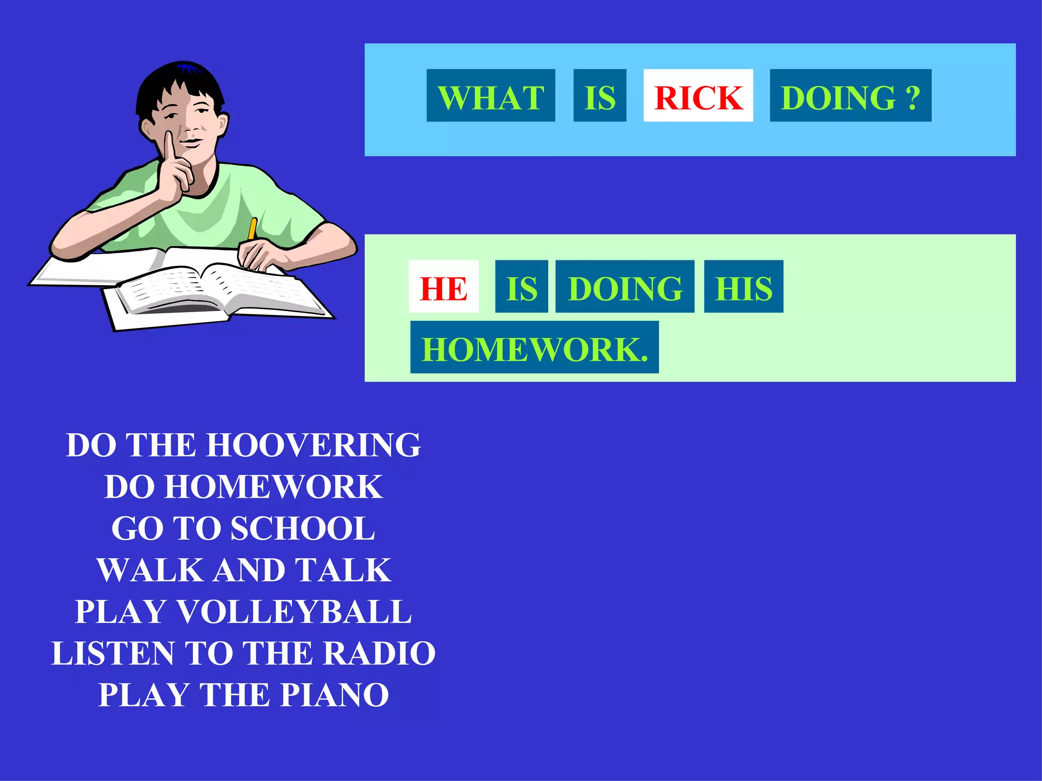 DO THE HOOVERING DO HOMEWORK GO TO SCHOOL WALK AND TALK PLAY VOLLEYBALL LISTEN TO THE RADIO PLAY THE PIANO RICK WHAT IS DOING ? HE IS DOING HIS HOMEWORK. 