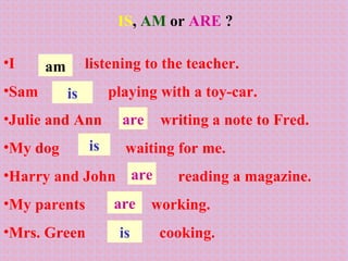 IS ,  AM   or  ARE  ? I  listening to the teacher. Sam  playing with a toy-car. Julie and Ann  writing a note to Fred.  My dog  waiting for me. Harry and John  reading a magazine. My parents  working. Mrs. Green  cooking. am are is is are are is 