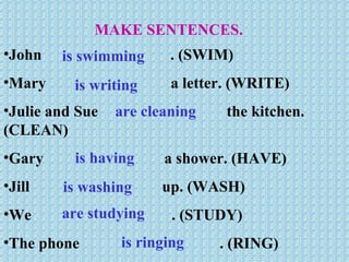 MAKE SENTENCES. John  . (SWIM) Mary  a letter. (WRITE) Julie and Sue  the kitchen. (CLEAN) Gary  a shower. (HAVE) Jill  up. (WASH) We  . (STUDY) The phone  . (RING) is swimming is writing are cleaning is having is washing are studying is ringing 