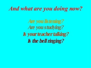 Are you listening? Are you studying? Is the bell ringing? Is your teacher talking? And what are you doing now? 