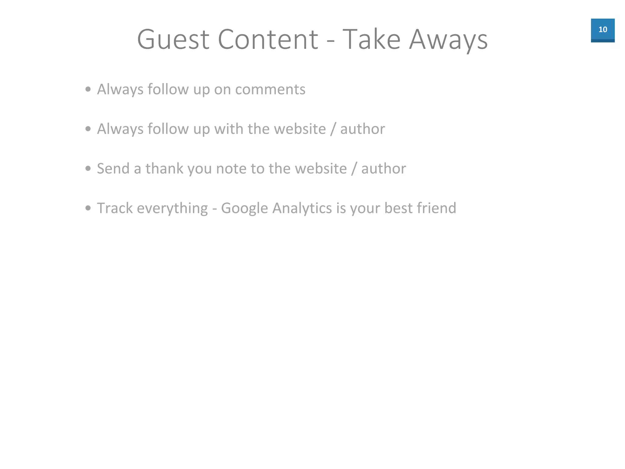10
Guest Content - Take Aways
• Always follow up on comments
• Always follow up with the website / author
• Send a thank you note to the website / author
• Track everything - Google Analytics is your best friend
 