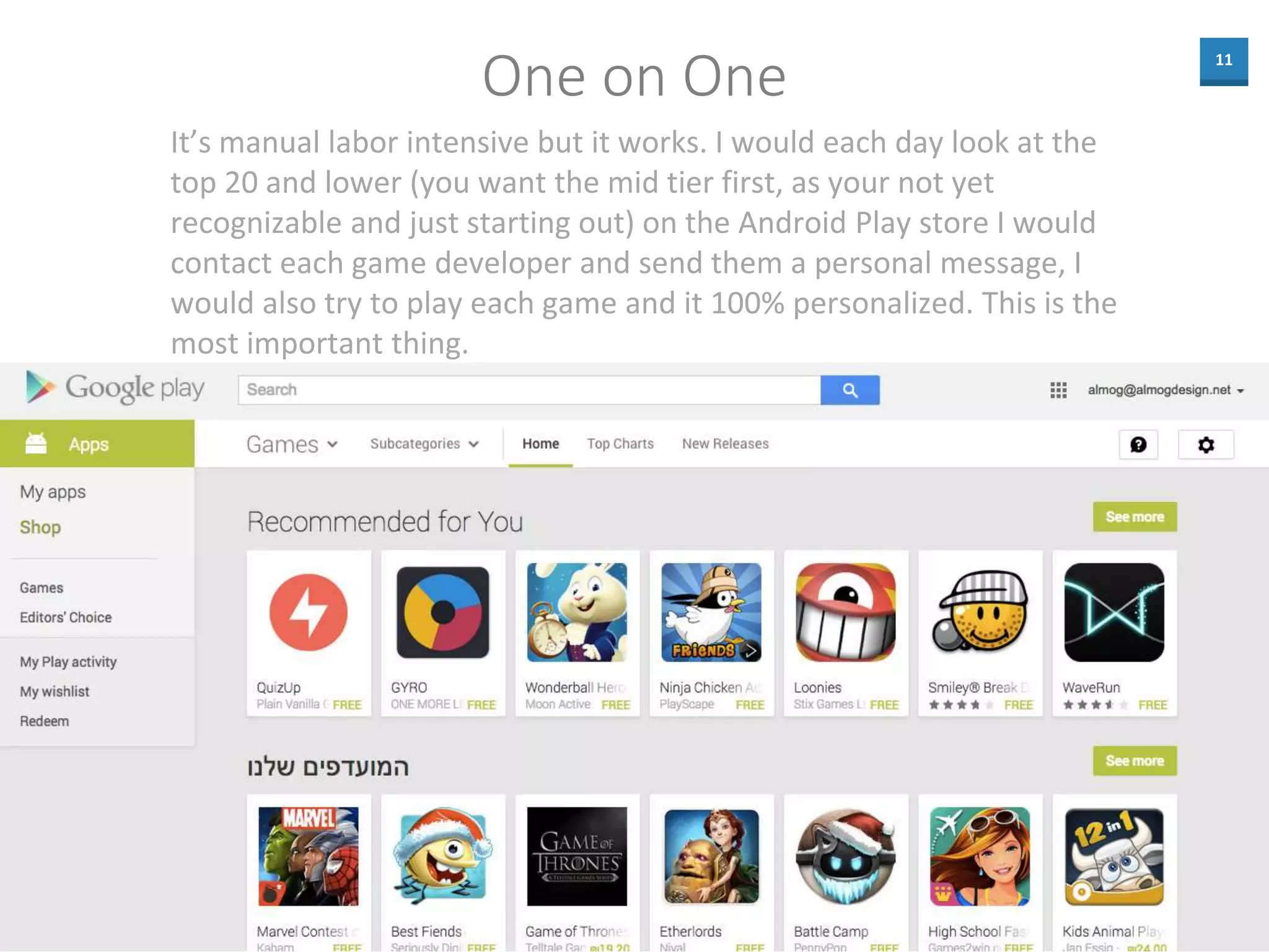 11
One on One
It’s manual labor intensive but it works. I would each day look at the
top 20 and lower (you want the mid tier first, as your not yet
recognizable and just starting out) on the Android Play store I would
contact each game developer and send them a personal message, I
would also try to play each game and it 100% personalized. This is the
most important thing.
 