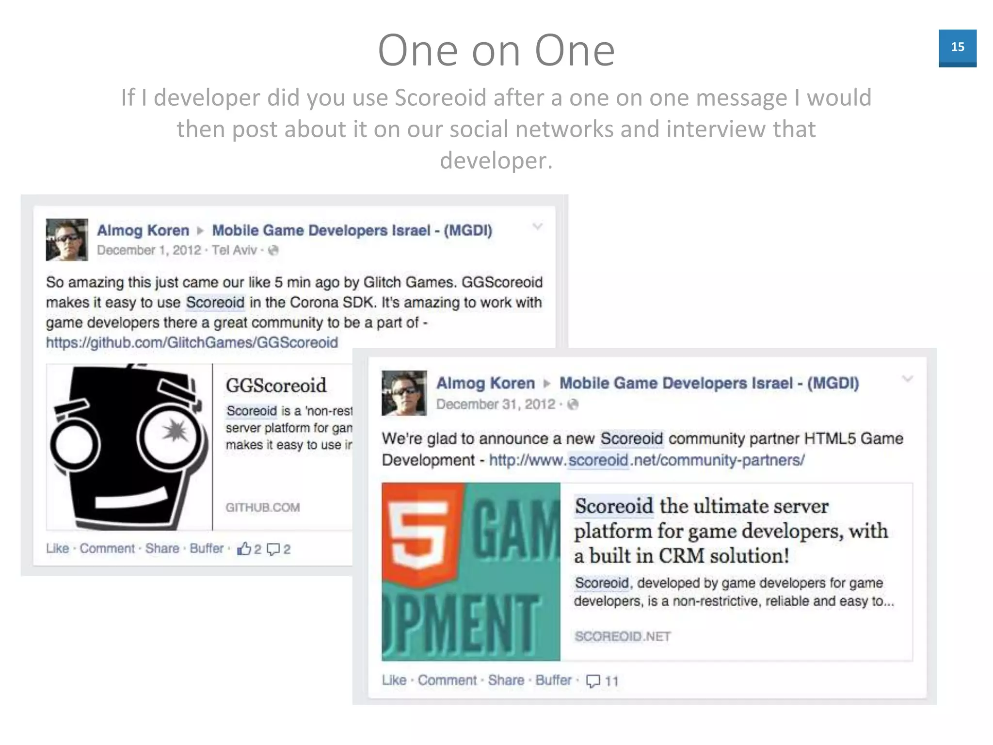 15
One on One
If I developer did you use Scoreoid after a one on one message I would
then post about it on our social networks and interview that
developer.
 