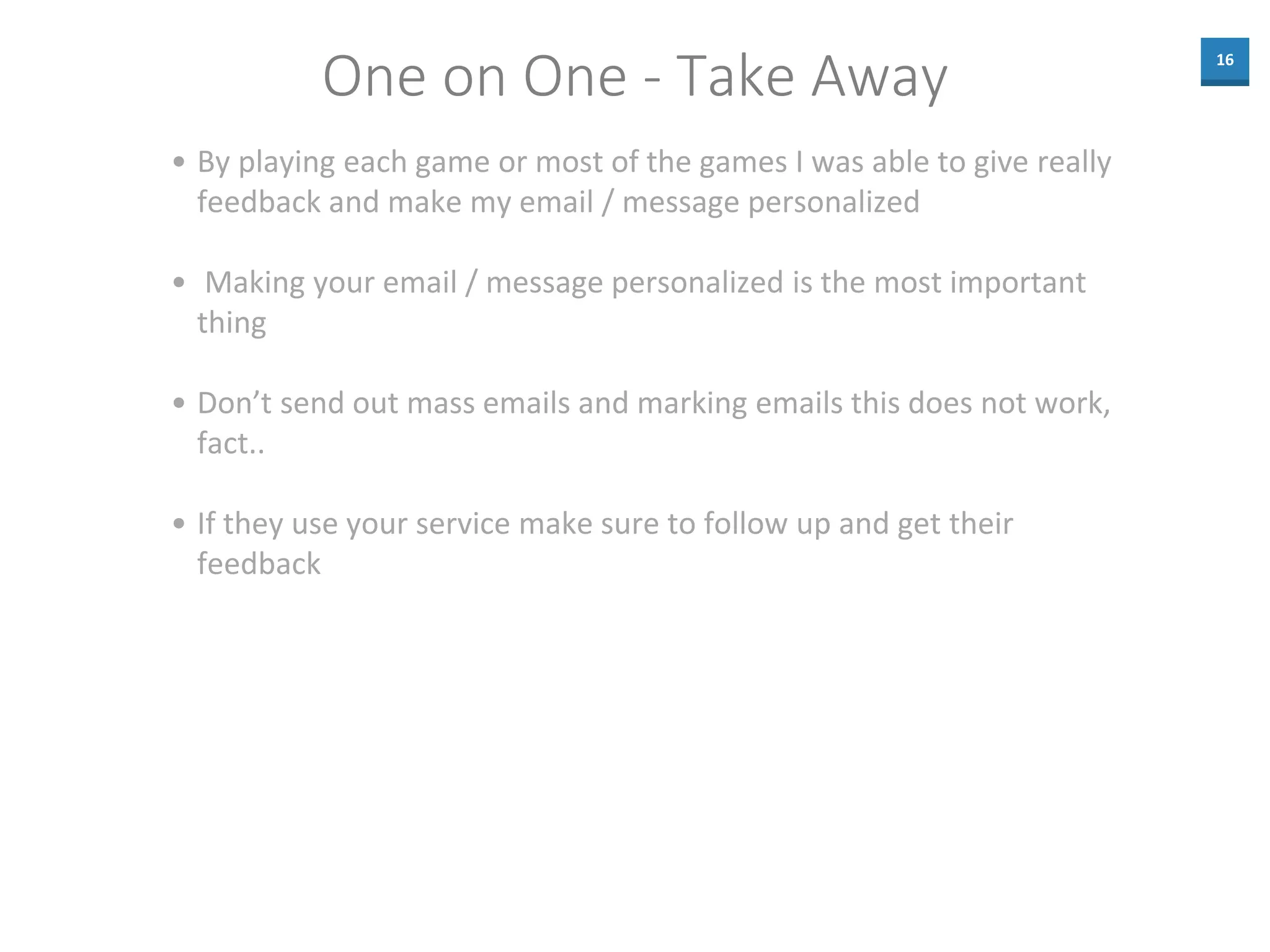 16
One on One - Take Away
• By playing each game or most of the games I was able to give really
feedback and make my email / message personalized
• Making your email / message personalized is the most important
thing
• Don’t send out mass emails and marking emails this does not work,
fact..
• If they use your service make sure to follow up and get their
feedback
 