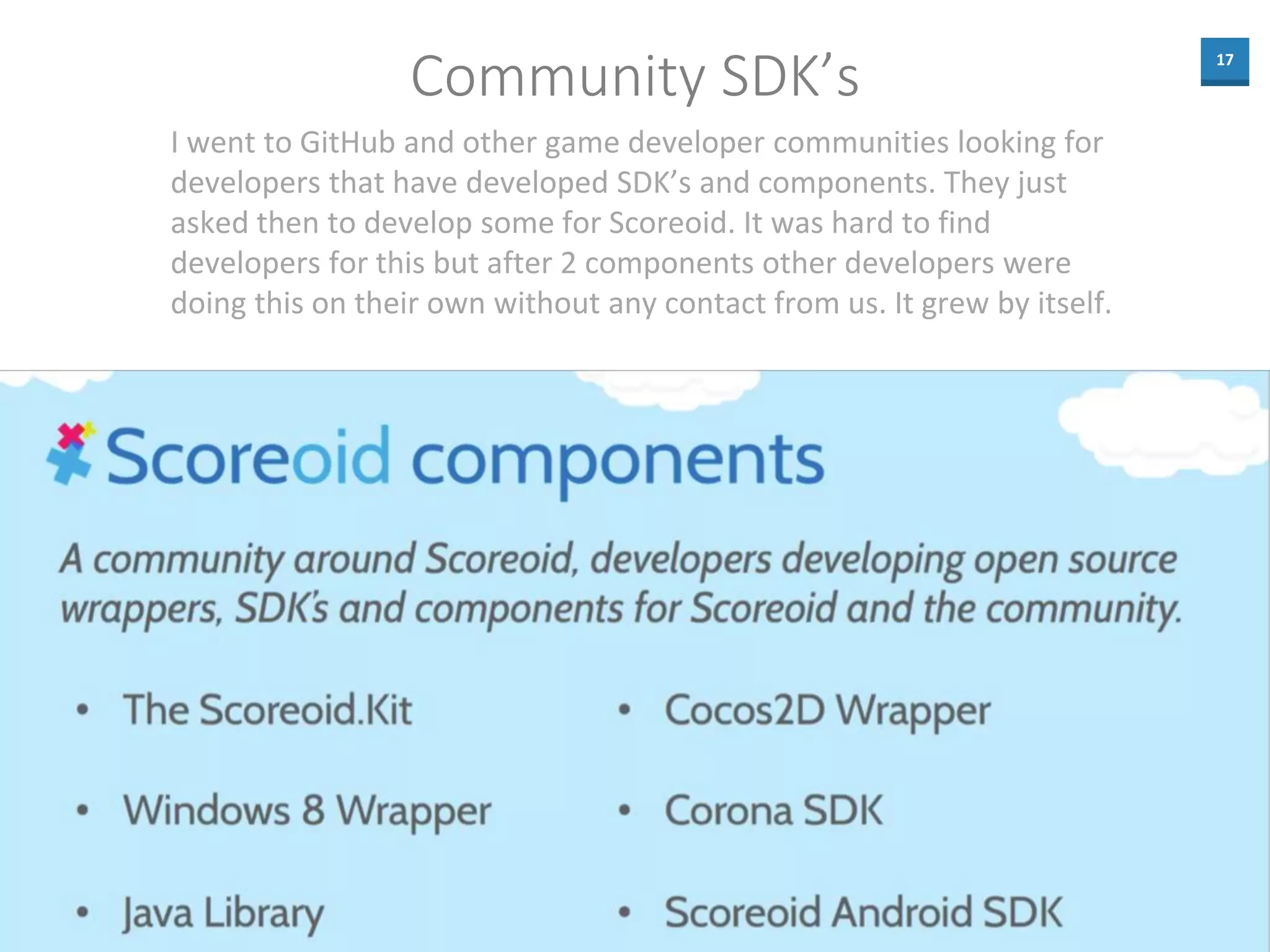 17
Community SDK’s
I went to GitHub and other game developer communities looking for
developers that have developed SDK’s and components. They just
asked then to develop some for Scoreoid. It was hard to find
developers for this but after 2 components other developers were
doing this on their own without any contact from us. It grew by itself.
 