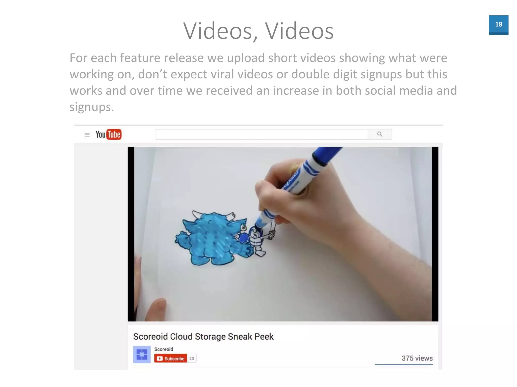 18
Videos, Videos
For each feature release we upload short videos showing what were
working on, don’t expect viral videos or double digit signups but this
works and over time we received an increase in both social media and
signups.
 