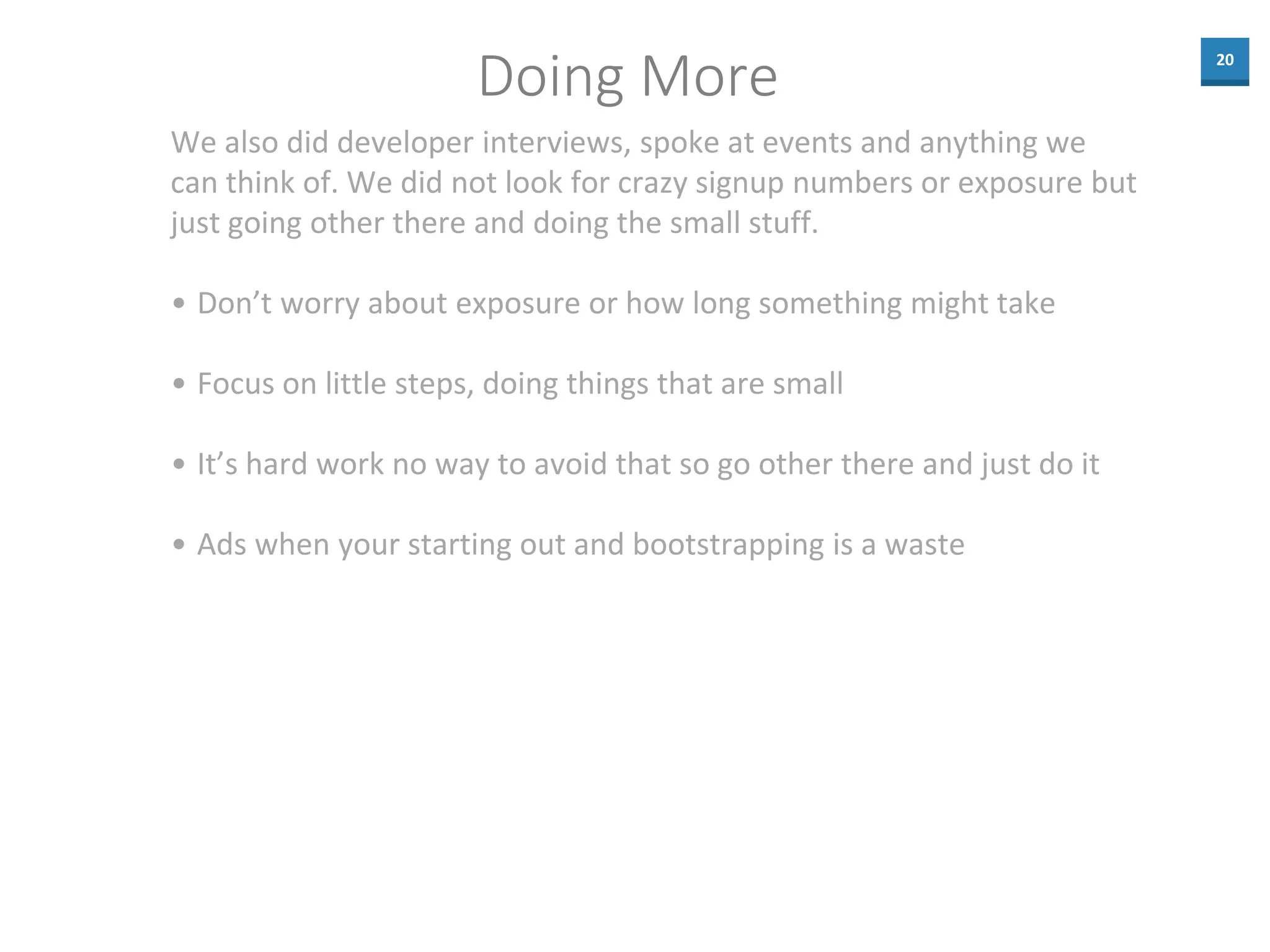 20
Doing More
We also did developer interviews, spoke at events and anything we
can think of. We did not look for crazy signup numbers or exposure but
just going other there and doing the small stuff.
• Don’t worry about exposure or how long something might take
• Focus on little steps, doing things that are small
• It’s hard work no way to avoid that so go other there and just do it
• Ads when your starting out and bootstrapping is a waste
 