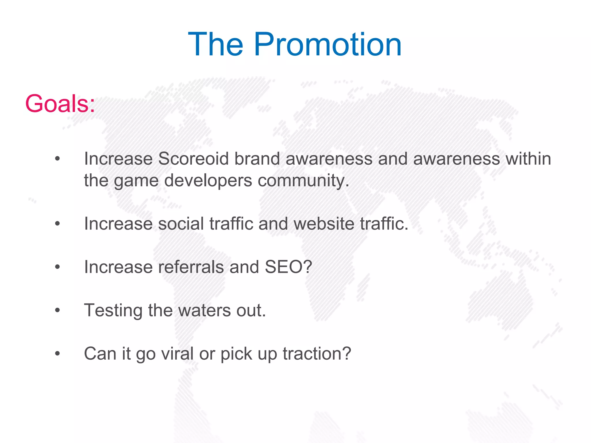 Goals:
• Increase Scoreoid brand awareness and awareness within
the game developers community.
• Increase social traffic and website traffic.
• Increase referrals and SEO?
• Testing the waters out.
• Can it go viral or pick up traction?
The Promotion
 