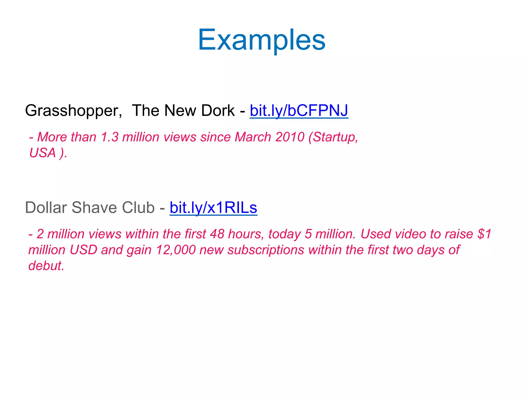 Grasshopper, The New Dork - bit.ly/bCFPNJ
Dollar Shave Club - bit.ly/x1RILs
Examples
- More than 1.3 million views since March 2010 (Startup,
USA ).
- 2 million views within the first 48 hours, today 5 million. Used video to raise $1
million USD and gain 12,000 new subscriptions within the first two days of
debut.
 