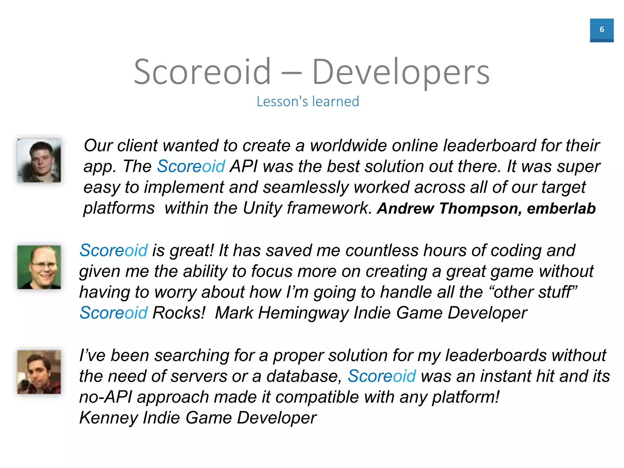 6
Scoreoid – Developers
Lesson's learned
Our client wanted to create a worldwide online leaderboard for their
app. The Scoreoid API was the best solution out there. It was super
easy to implement and seamlessly worked across all of our target
platforms within the Unity framework. Andrew Thompson, emberlab
I’ve been searching for a proper solution for my leaderboards without
the need of servers or a database, Scoreoid was an instant hit and its
no-API approach made it compatible with any platform!
Kenney Indie Game Developer
Scoreoid is great! It has saved me countless hours of coding and
given me the ability to focus more on creating a great game without
having to worry about how I’m going to handle all the “other stuff”
Scoreoid Rocks! Mark Hemingway Indie Game Developer
 