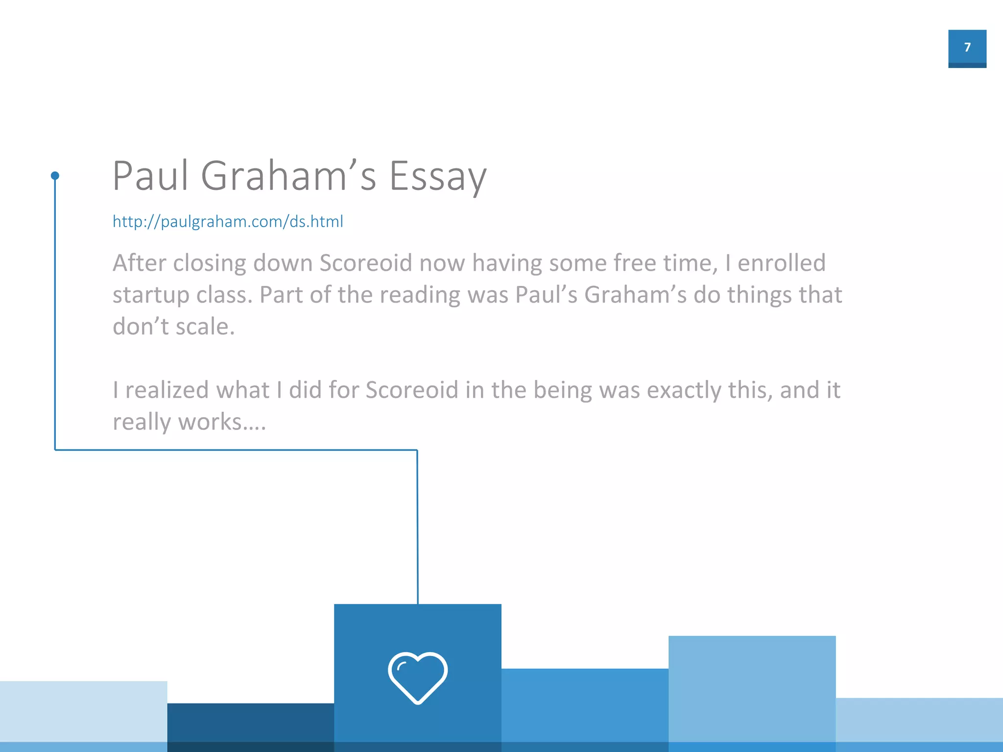 7
http://paulgraham.com/ds.html
Paul Graham’s Essay
After closing down Scoreoid now having some free time, I enrolled
startup class. Part of the reading was Paul’s Graham’s do things that
don’t scale.
I realized what I did for Scoreoid in the being was exactly this, and it
really works….
 