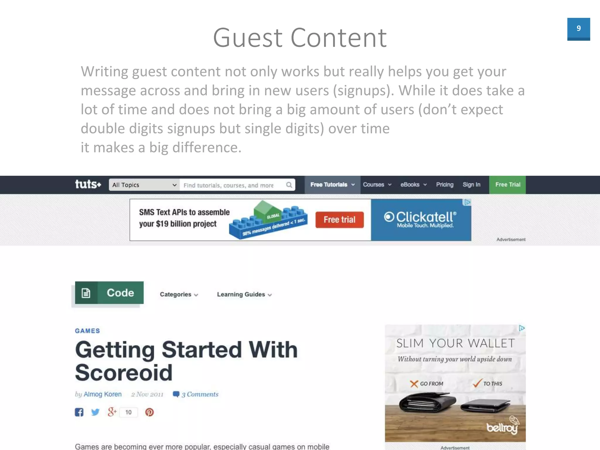 9
Guest Content
Writing guest content not only works but really helps you get your
message across and bring in new users (signups). While it does take a
lot of time and does not bring a big amount of users (don’t expect
double digits signups but single digits) over time
it makes a big difference.
 