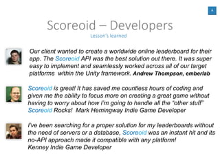 6
Scoreoid – Developers
Lesson's learned
Our client wanted to create a worldwide online leaderboard for their
app. The Sco...