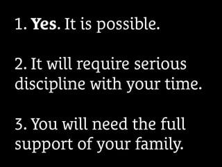 1. Yes. It is possible.
2. It will require serious
discipline with your time.
3. You will need the full
support of your family.
 