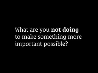 What are you not doing
to make something more
important possible?
 