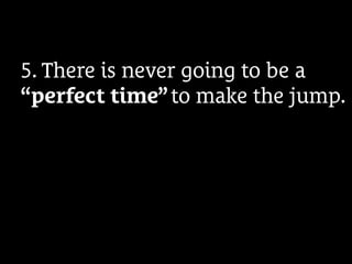 5. There is never going to be a
“perfect time” to make the jump.
 