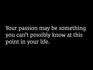 Your passion may be something
you can’t possibly know at this
point in your life.
 